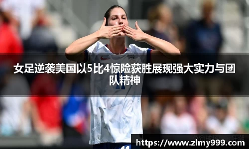女足逆袭美国以5比4惊险获胜展现强大实力与团队精神