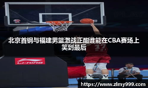 北京首钢与福建男篮激战正酣谁能在CBA赛场上笑到最后